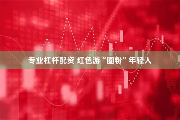 专业杠杆配资 红色游“圈粉”年轻人