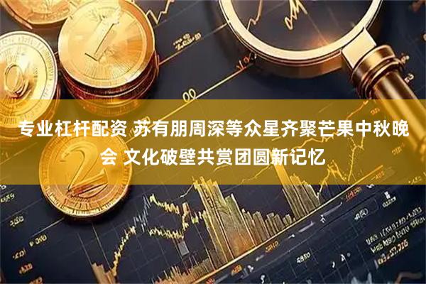 专业杠杆配资 苏有朋周深等众星齐聚芒果中秋晚会 文化破壁共赏团圆新记忆