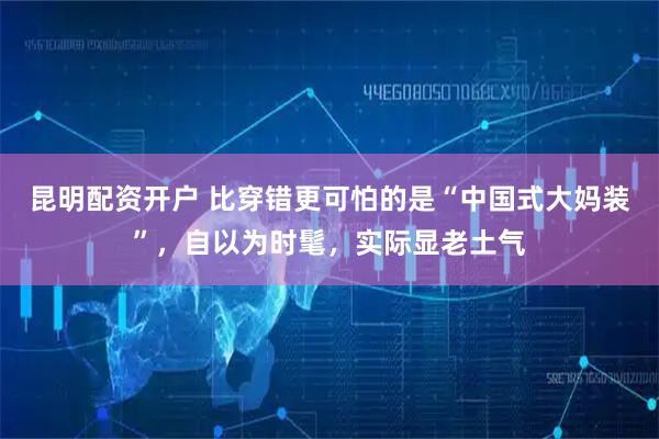 昆明配资开户 比穿错更可怕的是“中国式大妈装”，自以为时髦，实际显老土气