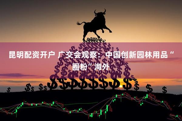 昆明配资开户 广交会观察：中国创新园林用品“圈粉”海外