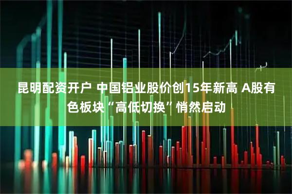 昆明配资开户 中国铝业股价创15年新高 A股有色板块“高低切换”悄然启动