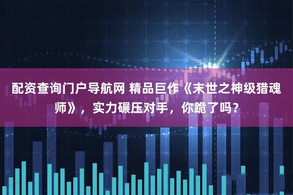 配资查询门户导航网 精品巨作《末世之神级猎魂师》，实力碾压对手，你跪了吗？