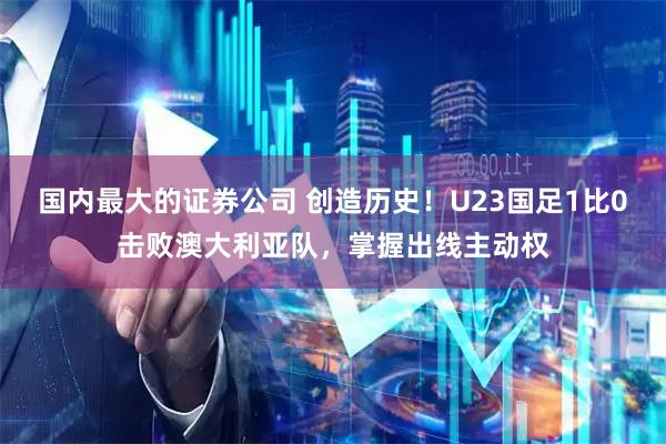 国内最大的证券公司 创造历史！U23国足1比0击败澳大利亚队，掌握出线主动权