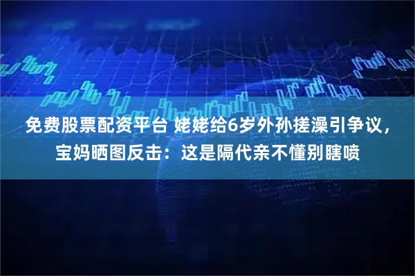 免费股票配资平台 姥姥给6岁外孙搓澡引争议，宝妈晒图反击：这是隔代亲不懂别瞎喷