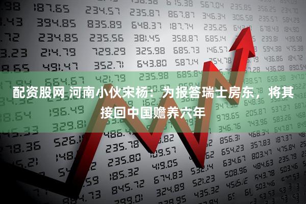 配资股网 河南小伙宋杨:为报答瑞士房东,将其接回中国赡养六年