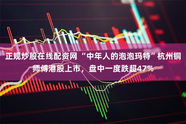 正规炒股在线配资网 “中年人的泡泡玛特”杭州铜师傅港股上市，盘中一度跌超47%