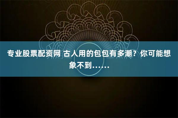 专业股票配资网 古人用的包包有多潮？你可能想象不到……