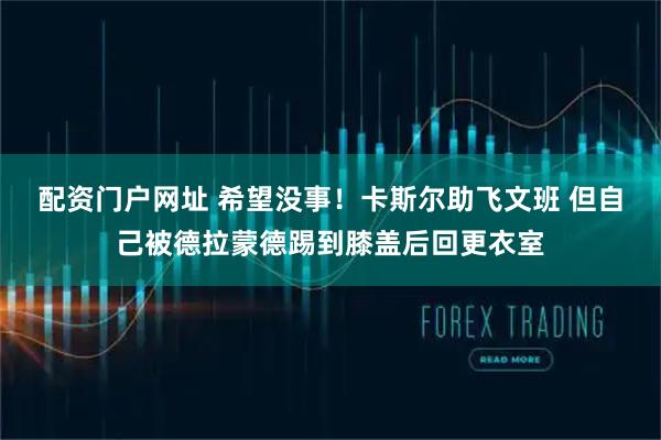 配资门户网址 希望没事！卡斯尔助飞文班 但自己被德拉蒙德踢到膝盖后回更衣室