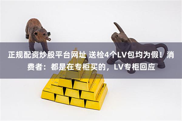正规配资炒股平台网址 送检4个LV包均为假！消费者：都是在专柜买的，LV专柜回应
