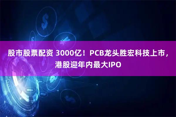 股市股票配资 3000亿！PCB龙头胜宏科技上市，港股迎年内最大IPO