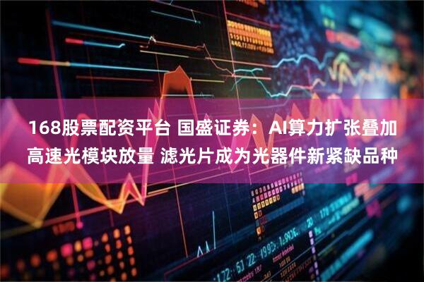 168股票配资平台 国盛证券：AI算力扩张叠加高速光模块放量 滤光片成为光器件新紧缺品种