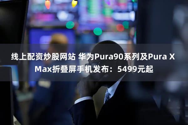 线上配资炒股网站 华为Pura90系列及Pura X Max折叠屏手机发布：5499元起