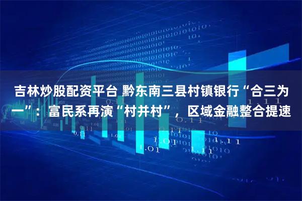 吉林炒股配资平台 黔东南三县村镇银行“合三为一”：富民系再演“村并村”，区域金融整合提速