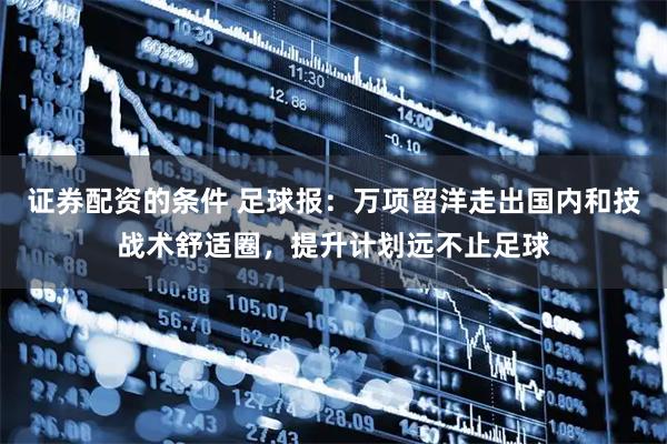 证券配资的条件 足球报：万项留洋走出国内和技战术舒适圈，提升计划远不止足球