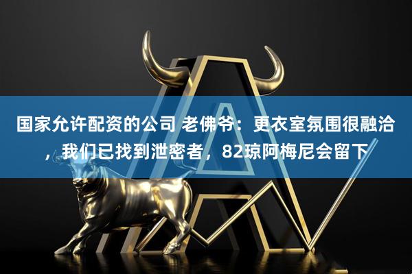 国家允许配资的公司 老佛爷：更衣室氛围很融洽，我们已找到泄密者，82琼阿梅尼会留下