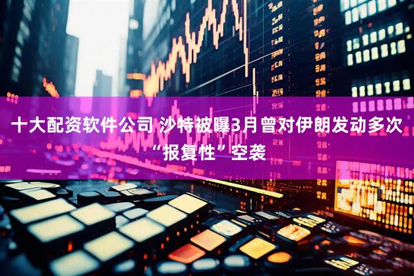 十大配资软件公司 沙特被曝3月曾对伊朗发动多次“报复性”空袭