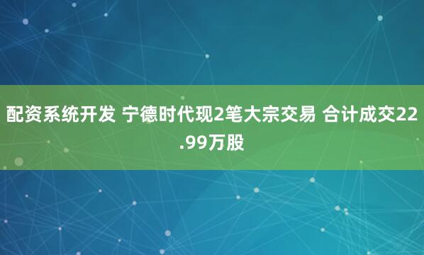 配资系统开发 宁德时代现2笔大宗交易 合计成交22.99万股